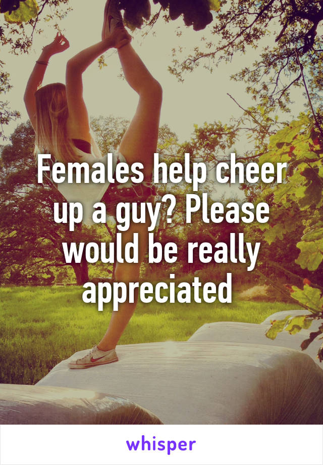 Females help cheer up a guy? Please would be really appreciated 