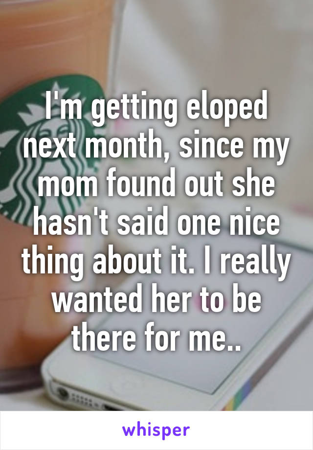 I'm getting eloped next month, since my mom found out she hasn't said one nice thing about it. I really wanted her to be there for me..