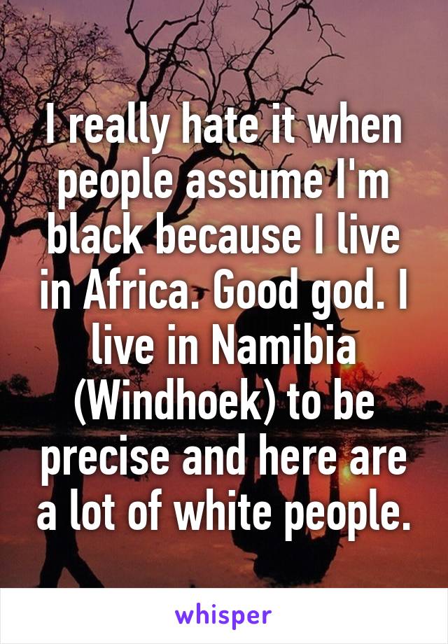 I really hate it when people assume I'm black because I live in Africa. Good god. I live in Namibia (Windhoek) to be precise and here are a lot of white people.