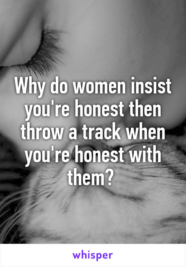 Why do women insist you're honest then throw a track when you're honest with them? 