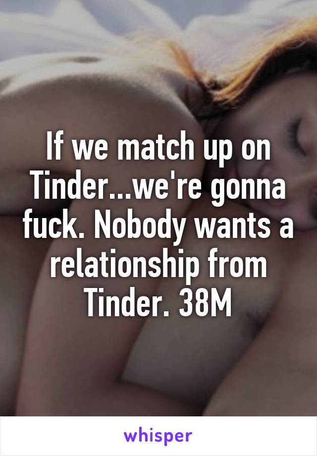 If we match up on Tinder...we're gonna fuck. Nobody wants a relationship from Tinder. 38M