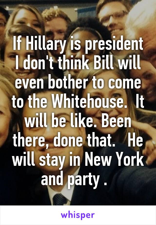 If Hillary is president I don't think Bill will even bother to come to the Whitehouse.  It will be like. Been there, done that.   He will stay in New York and party .  