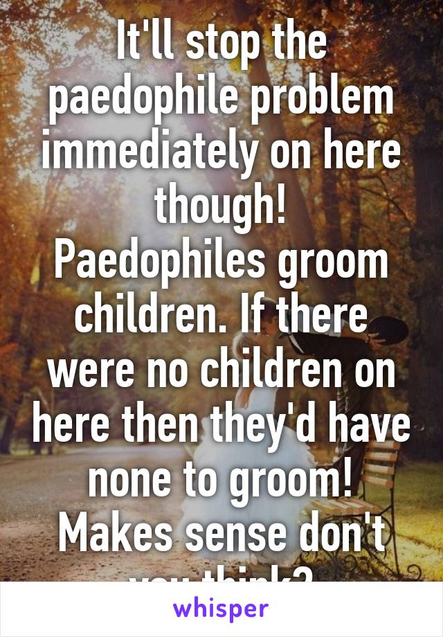 It'll stop the paedophile problem immediately on here though!
Paedophiles groom children. If there were no children on here then they'd have none to groom!
Makes sense don't you think?