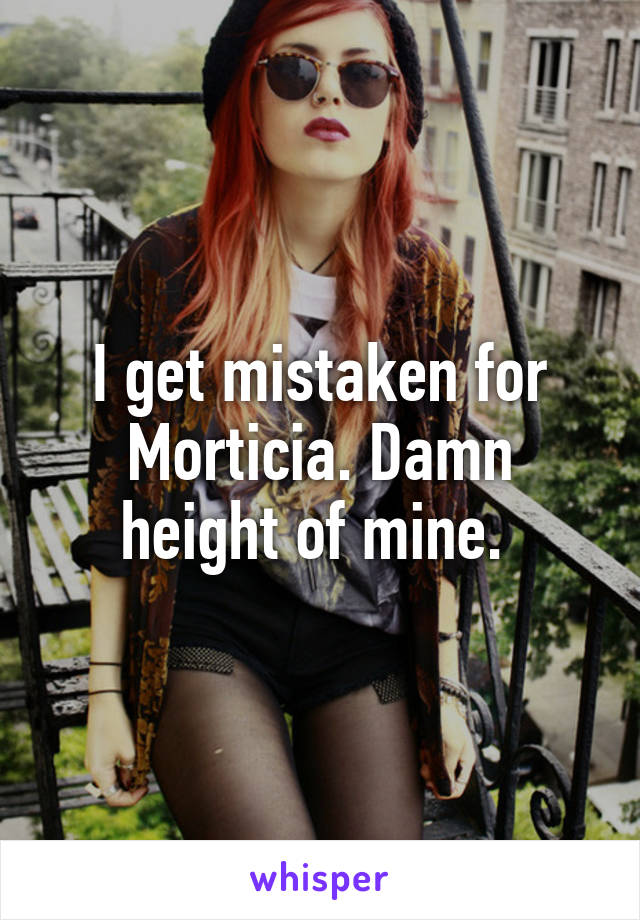 I get mistaken for Morticia. Damn height of mine. 