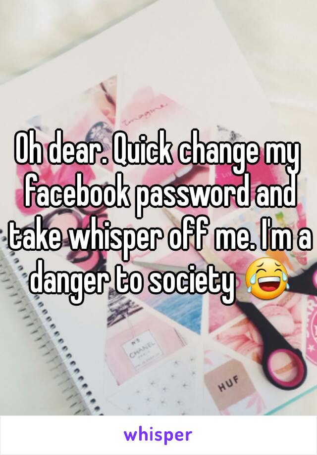 Oh dear. Quick change my facebook password and take whisper off me. I'm a danger to society 😂