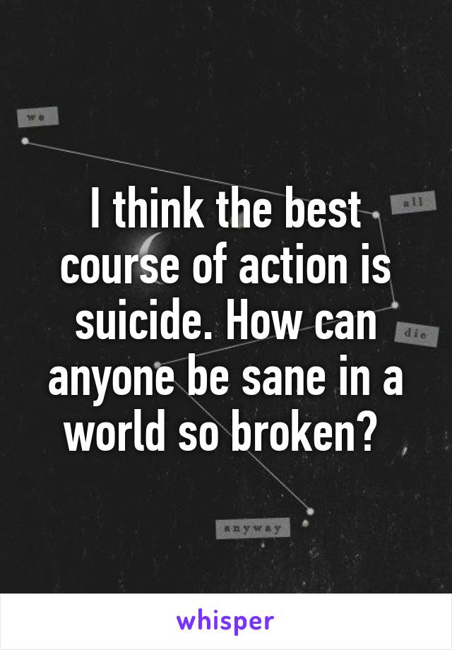 I think the best course of action is suicide. How can anyone be sane in a world so broken? 