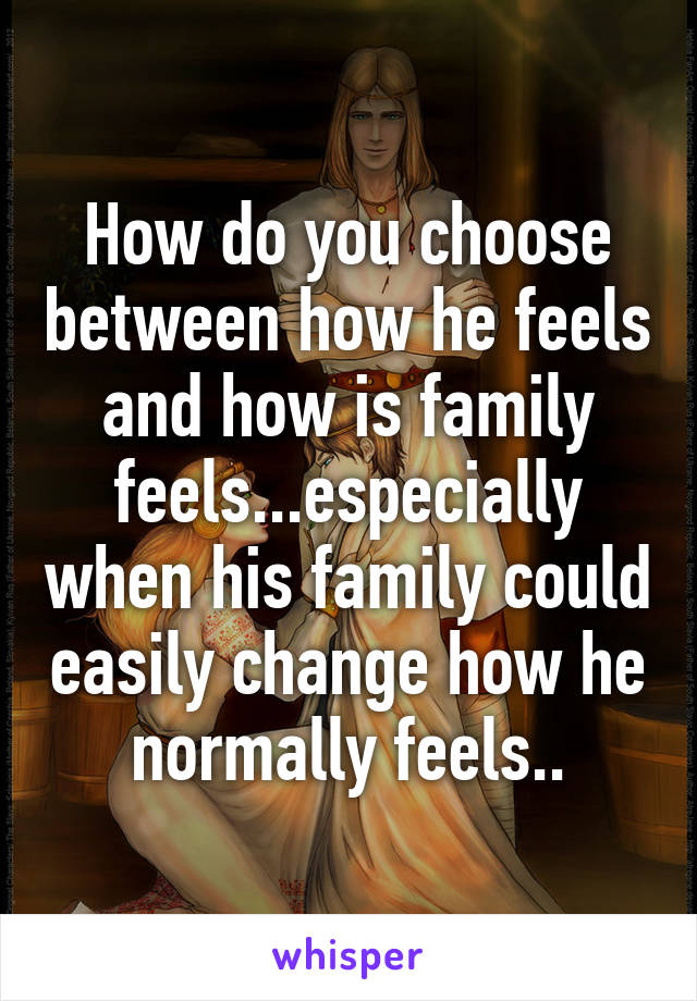 How do you choose between how he feels and how is family feels...especially when his family could easily change how he normally feels..