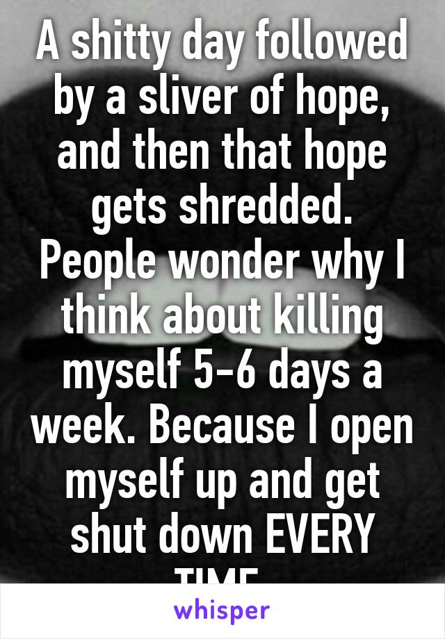 A shitty day followed by a sliver of hope, and then that hope gets shredded. People wonder why I think about killing myself 5-6 days a week. Because I open myself up and get shut down EVERY TIME.