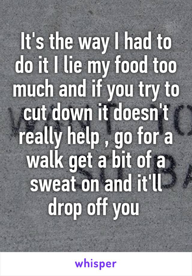 It's the way I had to do it I lie my food too much and if you try to cut down it doesn't really help , go for a walk get a bit of a sweat on and it'll drop off you 
