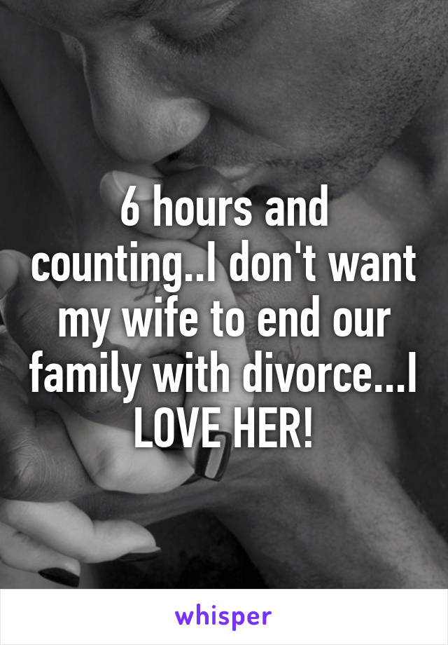 6 hours and counting..I don't want my wife to end our family with divorce...I LOVE HER!