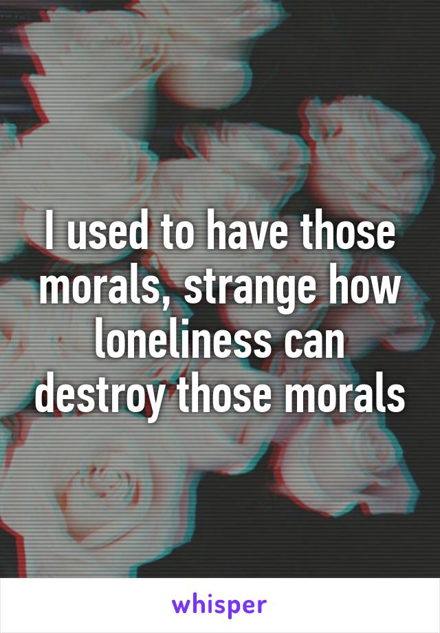 I used to have those morals, strange how loneliness can destroy those morals