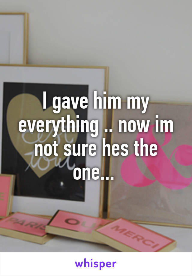 I gave him my everything .. now im not sure hes the one... 