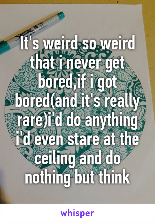 It's weird so weird that i never get bored,if i got bored(and it's really rare)i'd do anything i'd even stare at the ceiling and do nothing but think