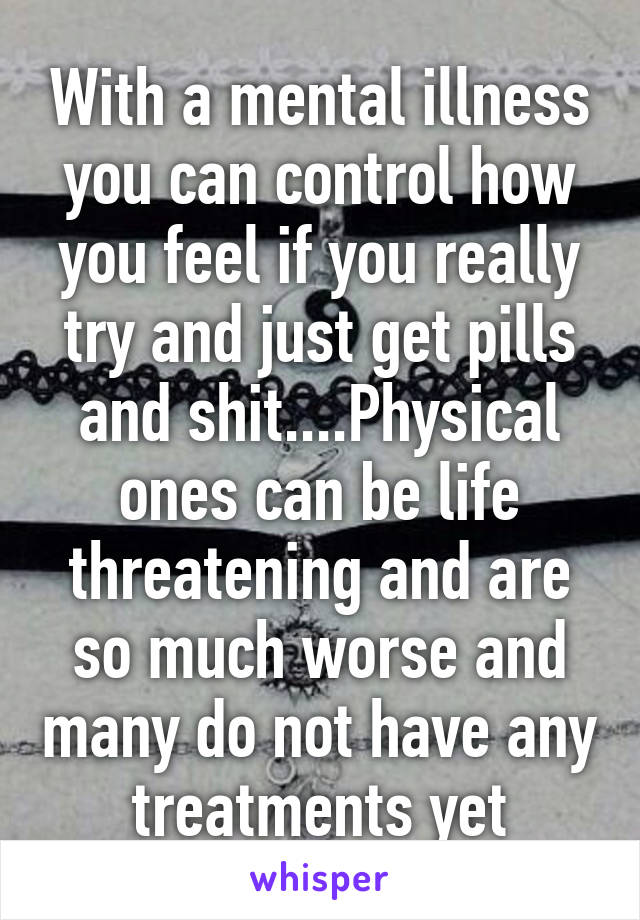 With a mental illness you can control how you feel if you really try and just get pills and shit....Physical ones can be life threatening and are so much worse and many do not have any treatments yet