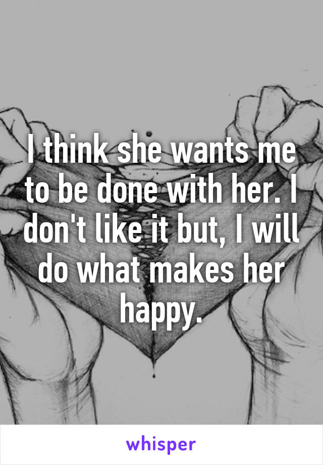 I think she wants me to be done with her. I don't like it but, I will do what makes her happy.