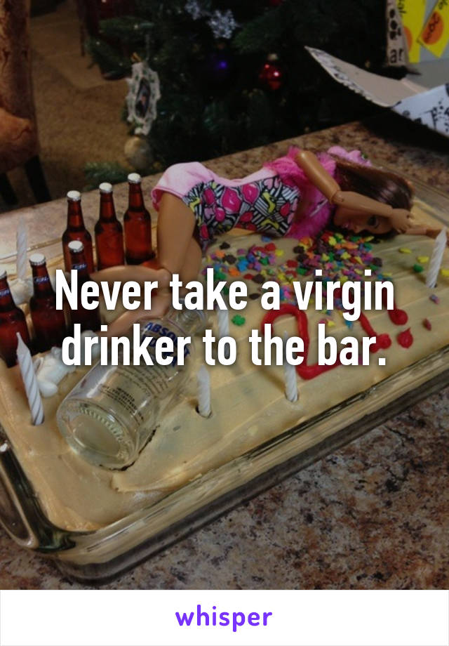 Never take a virgin drinker to the bar.