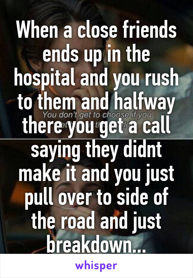 When a close friends ends up in the hospital and you rush to them and halfway there you get a call saying they didnt make it and you just pull over to side of the road and just breakdown...