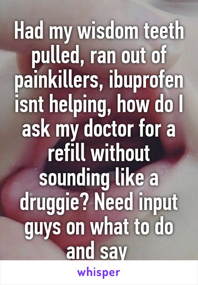 Had my wisdom teeth pulled, ran out of painkillers, ibuprofen isnt helping, how do I ask my doctor for a refill without sounding like a druggie? Need input guys on what to do and say 