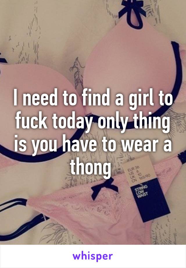 I need to find a girl to fuck today only thing is you have to wear a thong 