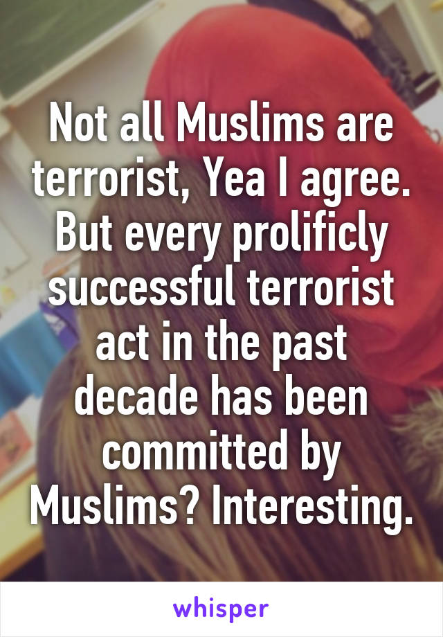 Not all Muslims are terrorist, Yea I agree. But every prolificly successful terrorist act in the past decade has been committed by Muslims? Interesting.