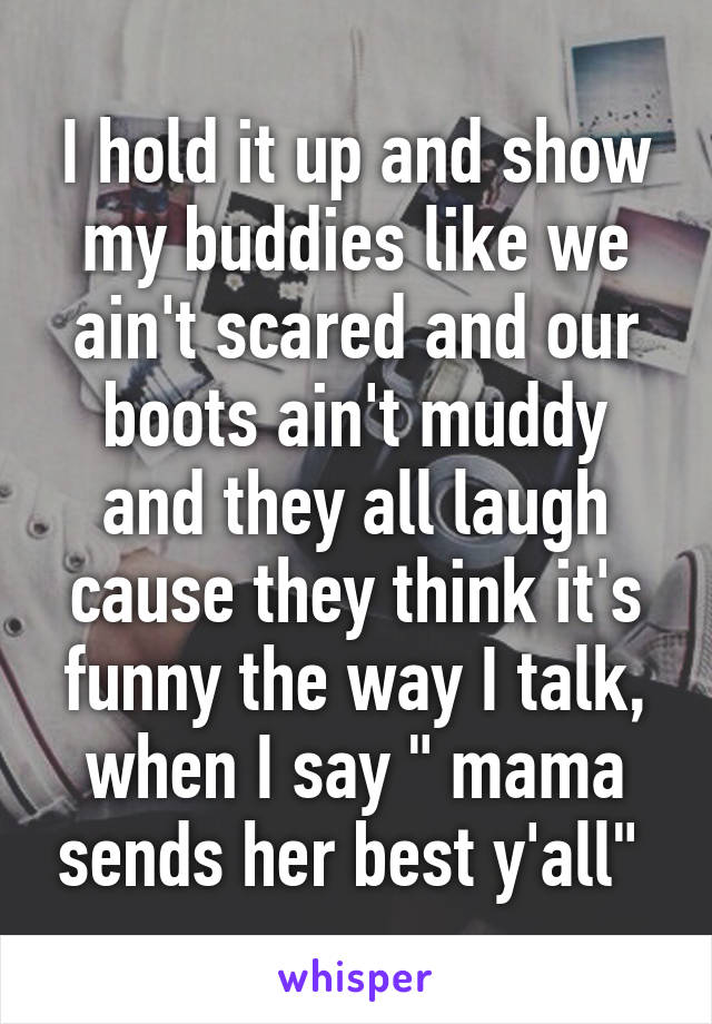 I hold it up and show my buddies like we ain't scared and our boots ain't muddy and they all laugh cause they think it's funny the way I talk, when I say " mama sends her best y'all" 