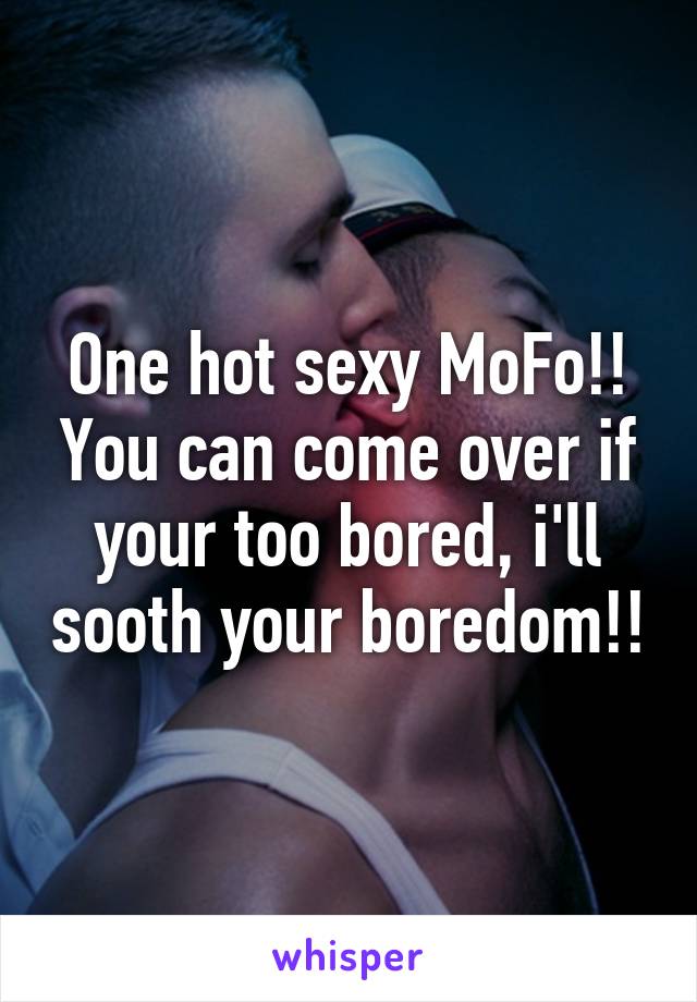 One hot sexy MoFo!! You can come over if your too bored, i'll sooth your boredom!!