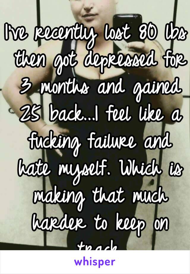 I've recently lost 80 lbs then got depressed for 3 months and gained 25 back...I feel like a fucking failure and hate myself. Which is making that much harder to keep on track.