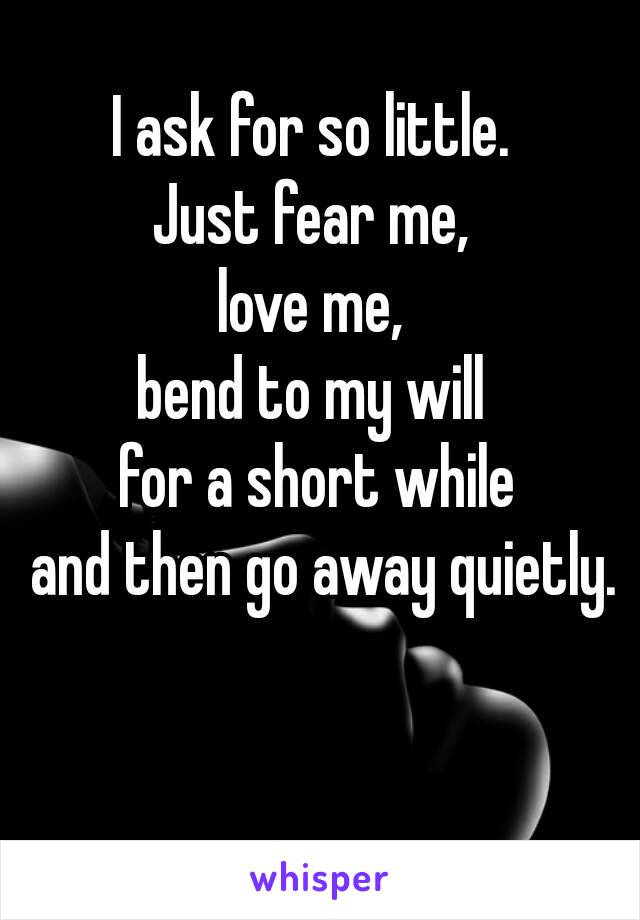 I ask for so little. 
Just fear me, 
love me, 
bend to my will 
for a short while
 and then go away quietly.