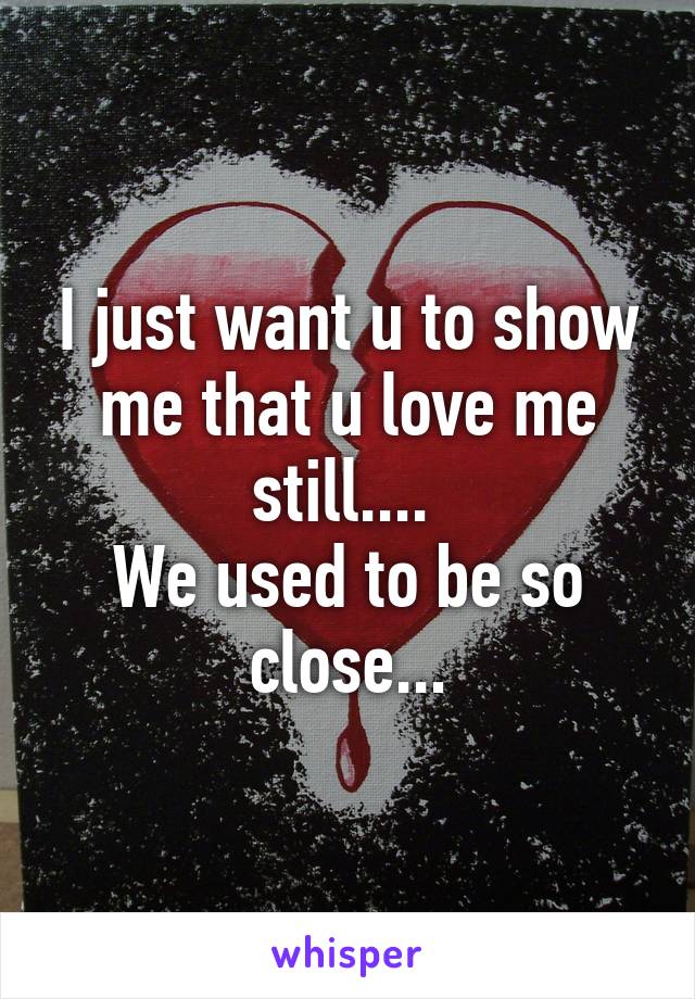 I just want u to show me that u love me still.... 
We used to be so close...