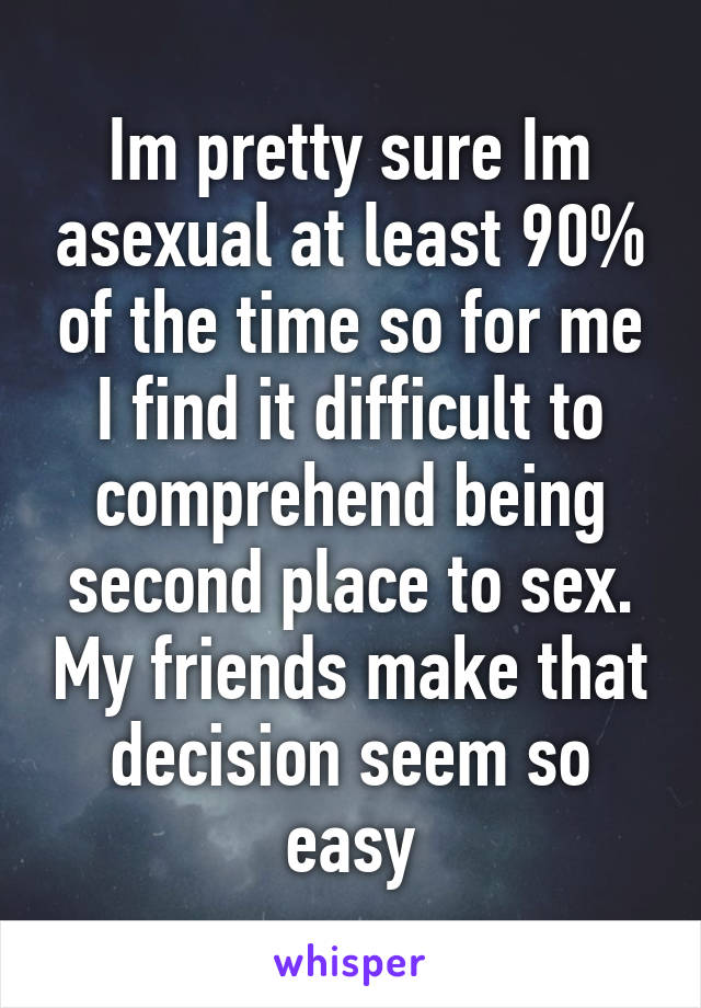 Im pretty sure Im asexual at least 90% of the time so for me I find it difficult to comprehend being second place to sex. My friends make that decision seem so easy