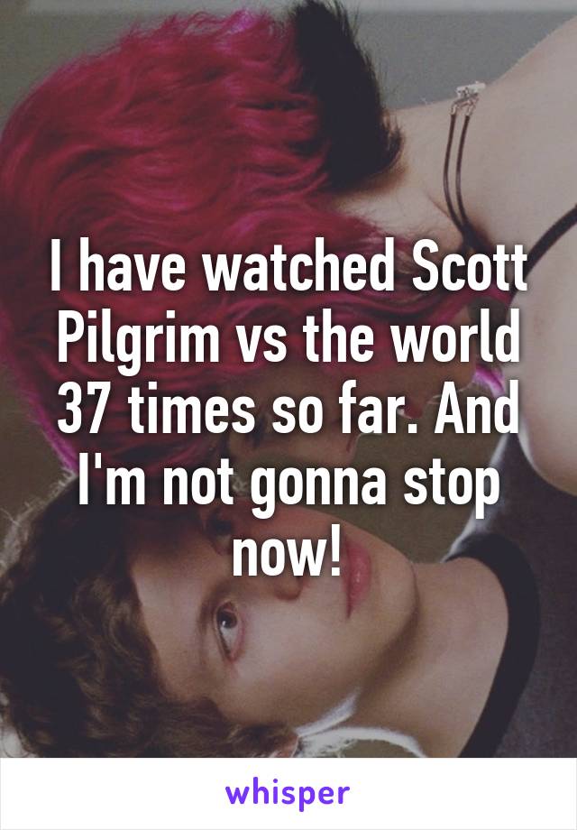 I have watched Scott Pilgrim vs the world 37 times so far. And I'm not gonna stop now!