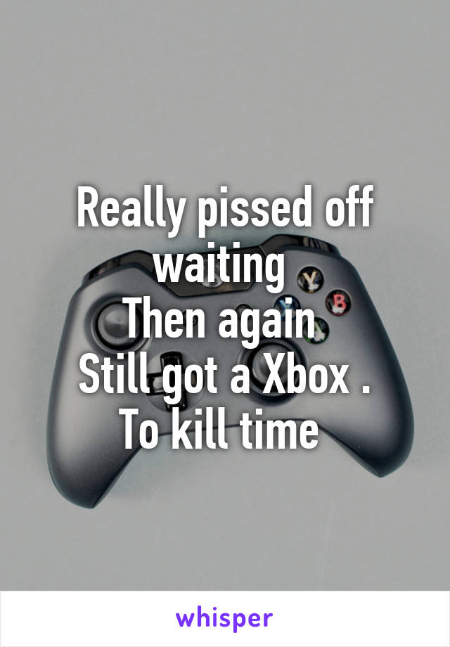 Really pissed off waiting 
Then again 
Still got a Xbox .
To kill time 