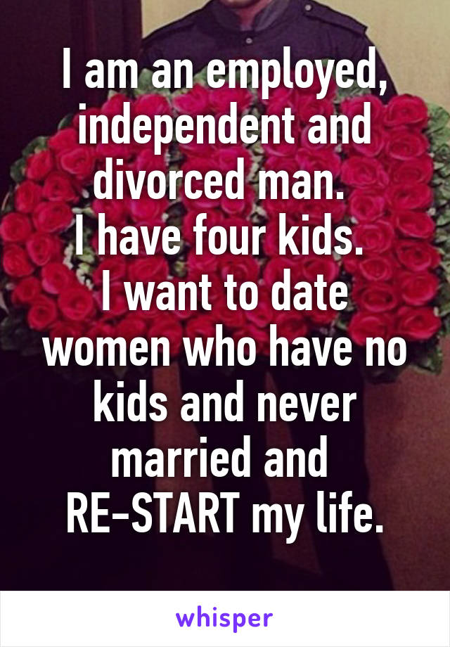 I am an employed, independent and divorced man. 
I have four kids. 
I want to date women who have no kids and never married and 
RE-START my life.
