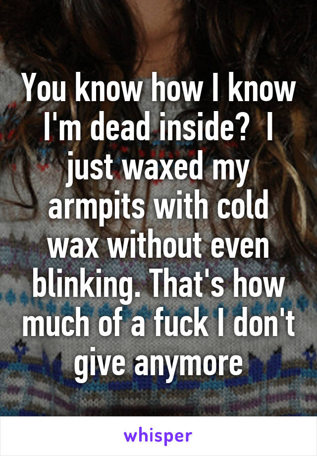 You know how I know I'm dead inside?  I just waxed my armpits with cold wax without even blinking. That's how much of a fuck I don't give anymore