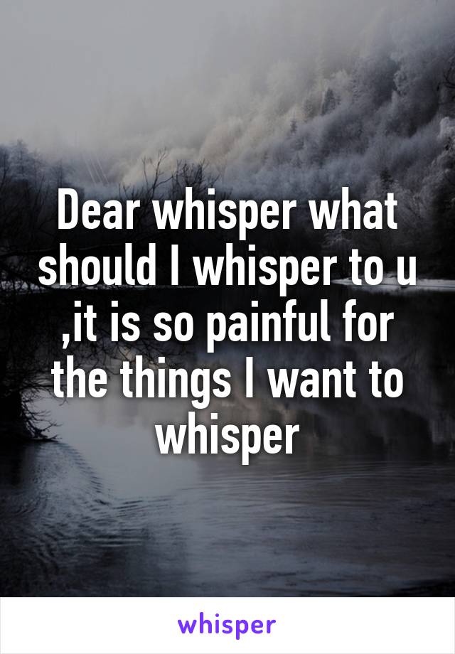 Dear whisper what should I whisper to u ,it is so painful for the things I want to whisper