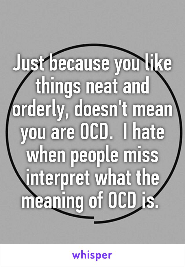 Just because you like things neat and orderly, doesn't mean you are OCD.  I hate when people miss interpret what the meaning of OCD is. 