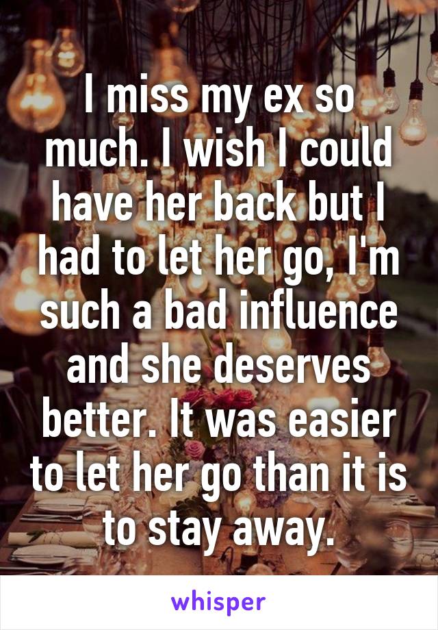 I miss my ex so much. I wish I could have her back but I had to let her go, I'm such a bad influence and she deserves better. It was easier to let her go than it is to stay away.