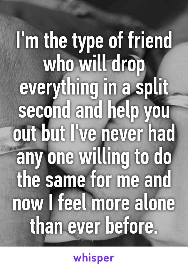 I'm the type of friend who will drop everything in a split second and help you out but I've never had any one willing to do the same for me and now I feel more alone than ever before.