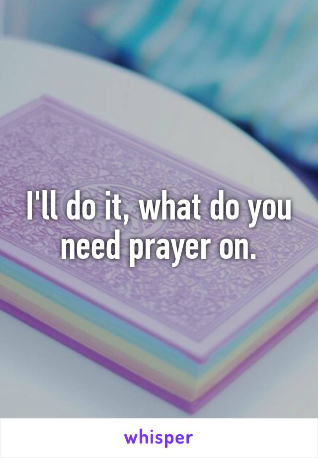 I'll do it, what do you need prayer on.