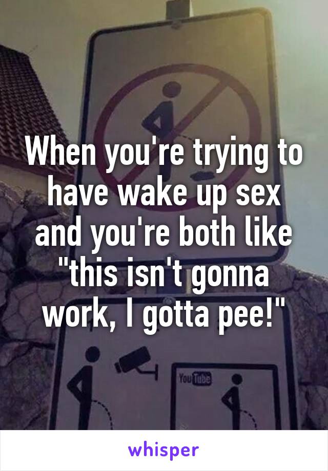 When you're trying to have wake up sex and you're both like "this isn't gonna work, I gotta pee!"