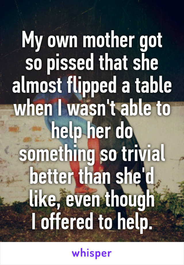 My own mother got so pissed that she almost flipped a table when I wasn't able to help her do something so trivial better than she'd like, even though
I offered to help.