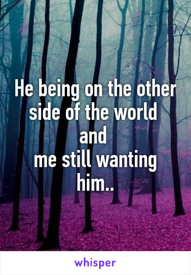 He being on the other side of the world 
and 
me still wanting him..