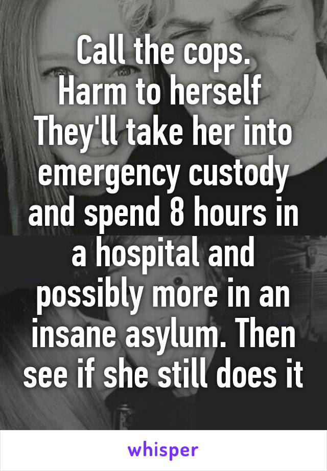 Call the cops.
Harm to herself 
They'll take her into emergency custody and spend 8 hours in a hospital and possibly more in an insane asylum. Then see if she still does it 