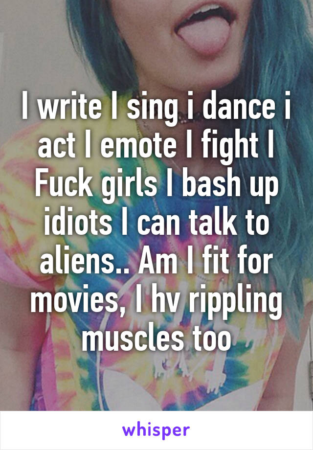 I write I sing i dance i act I emote I fight I Fuck girls I bash up idiots I can talk to aliens.. Am I fit for movies, I hv rippling muscles too