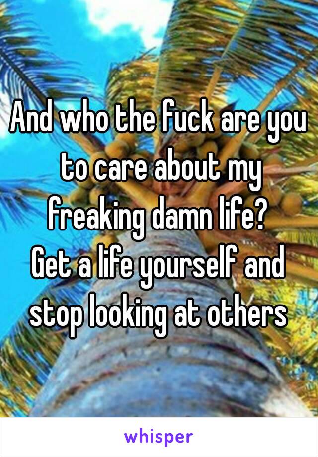 And who the fuck are you to care about my freaking damn life? 
Get a life yourself and stop looking at others 
