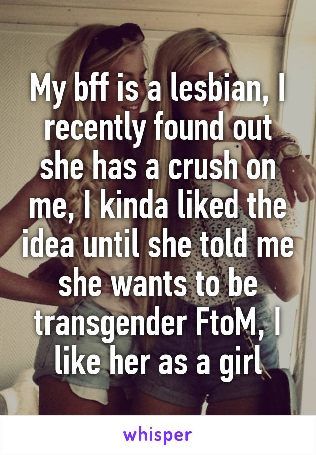 My bff is a lesbian, I recently found out she has a crush on me, I kinda liked the idea until she told me she wants to be transgender FtoM, I like her as a girl