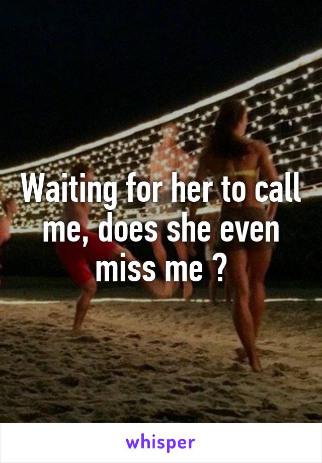 Waiting for her to call me, does she even miss me ?