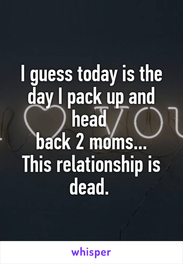 I guess today is the day I pack up and head 
back 2 moms...
This relationship is dead. 