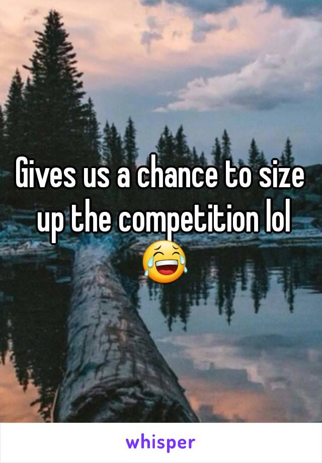 Gives us a chance to size up the competition lol 😂