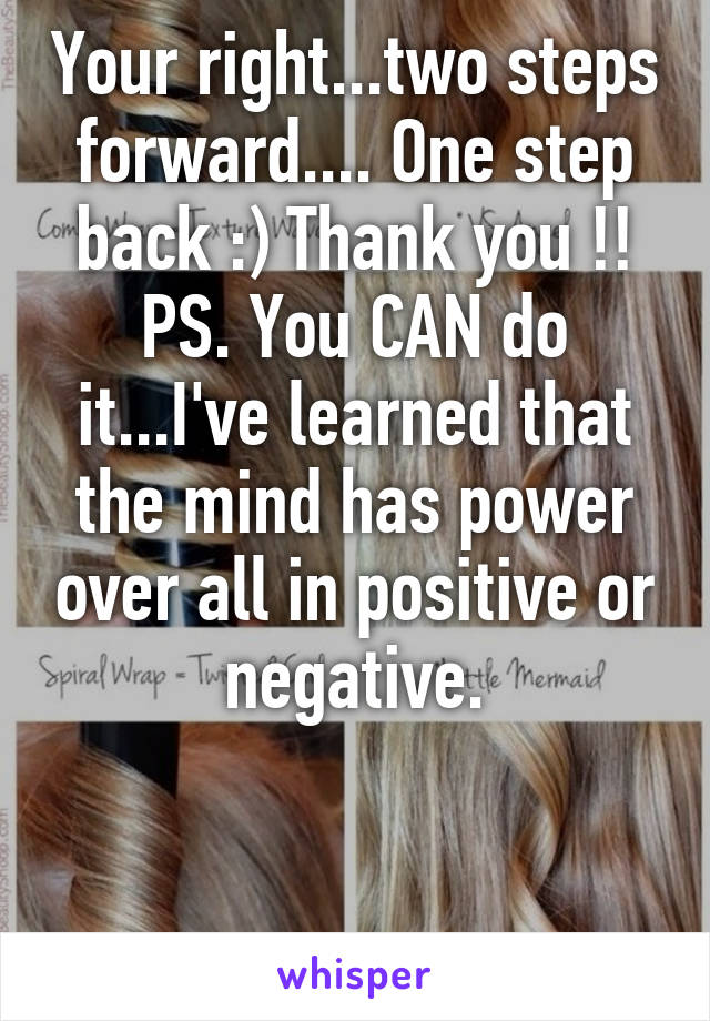 Your right...two steps forward.... One step back :) Thank you !!
PS. You CAN do it...I've learned that the mind has power over all in positive or negative.


